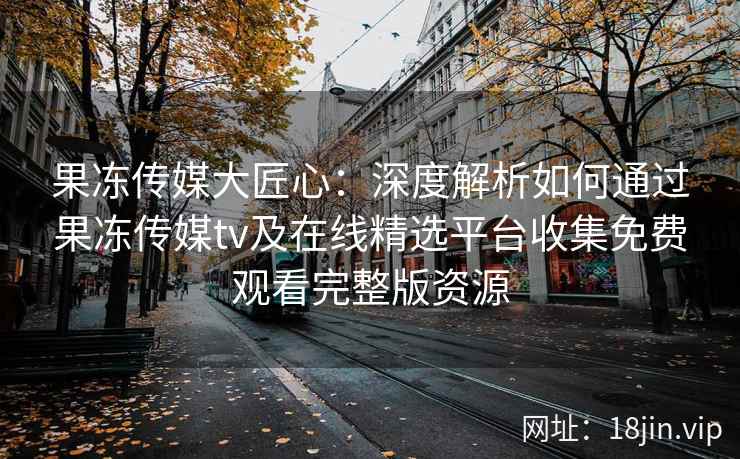果冻传媒大匠心：深度解析如何通过果冻传媒tv及在线精选平台收集免费观看完整版资源