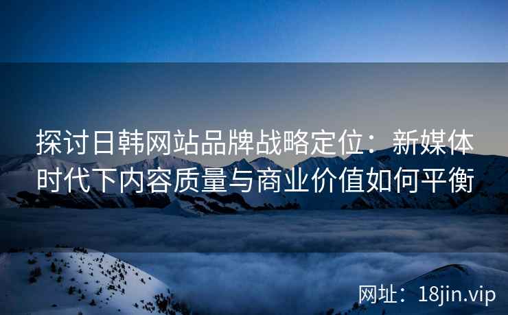 探讨日韩网站品牌战略定位:新媒体时代下内容质量与商业价值如何平衡