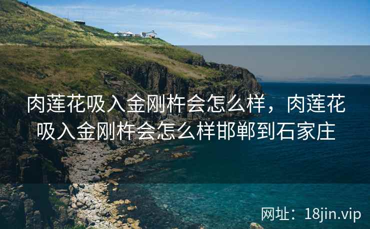 肉莲花吸入金刚杵会怎么样，肉莲花吸入金刚杵会怎么样邯郸到石家庄