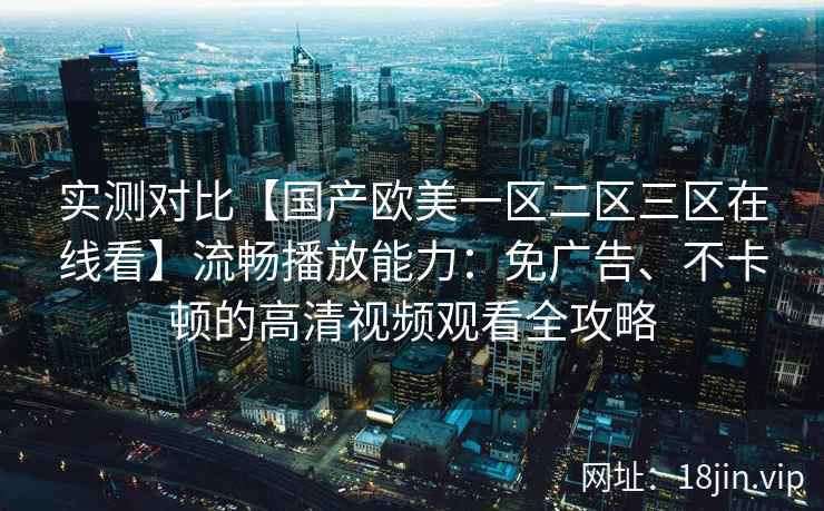 实测对比【国产欧美一区二区三区在线看】流畅播放能力:免广告、不卡顿的高清视频观看全攻略