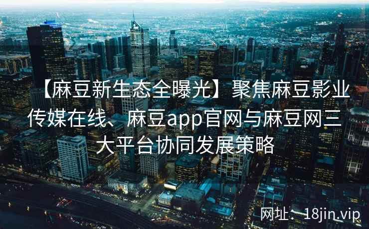【麻豆新生态全曝光】聚焦麻豆影业传媒在线、麻豆app官网与麻豆网三大平台协同发展策略