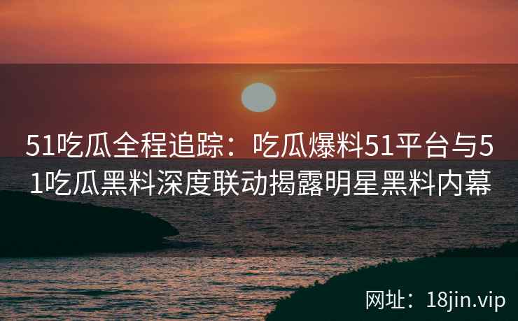 51吃瓜全程追踪:吃瓜爆料51平台与51吃瓜黑料深度联动揭露明星黑料内幕