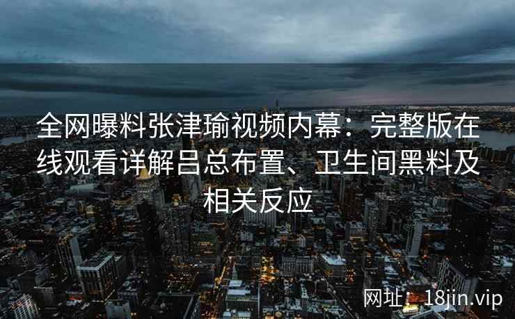 全网曝料张津瑜视频内幕：完整版在线观看详解吕总布置、卫生间黑料及相关反应