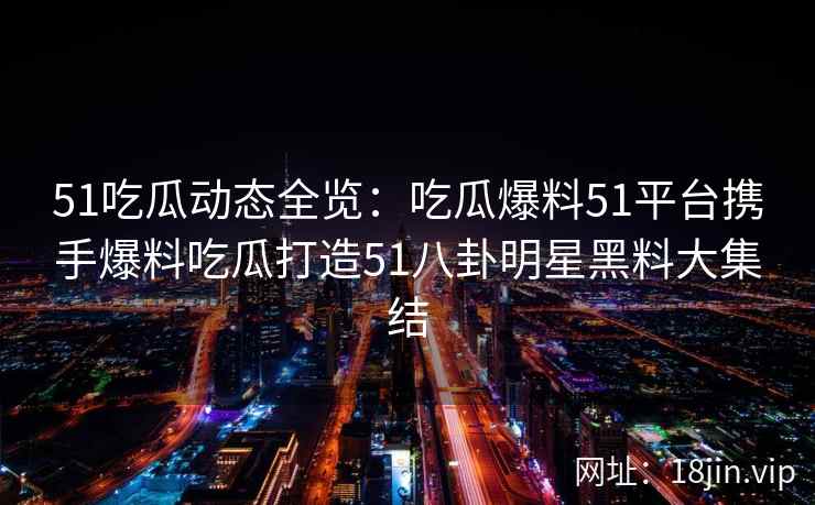 51吃瓜动态全览：吃瓜爆料51平台携手爆料吃瓜打造51八卦明星黑料大集结