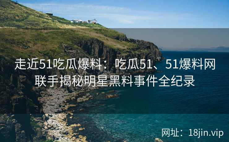 走近51吃瓜爆料：吃瓜51、51爆料网联手揭秘明星黑料事件全纪录