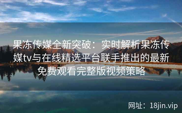 果冻传媒全新突破：实时解析果冻传媒tv与在线精选平台联手推出的最新免费观看完整版视频策略