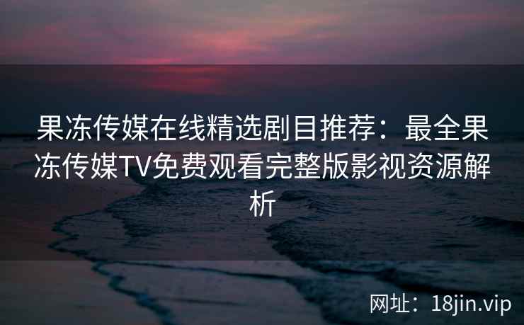 果冻传媒在线精选剧目推荐：最全果冻传媒TV免费观看完整版影视资源解析