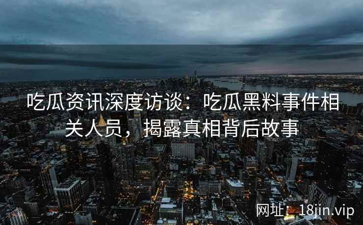 吃瓜资讯深度访谈：吃瓜黑料事件相关人员，揭露真相背后故事