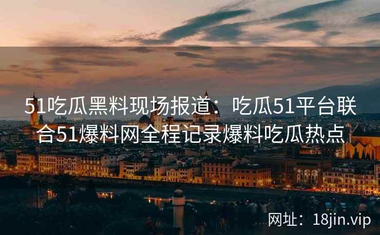 51吃瓜黑料现场报道：吃瓜51平台联合51爆料网全程记录爆料吃瓜热点