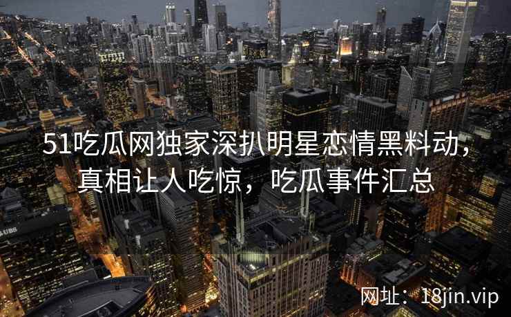 51吃瓜网独家深扒明星恋情黑料动，真相让人吃惊，吃瓜事件汇总
