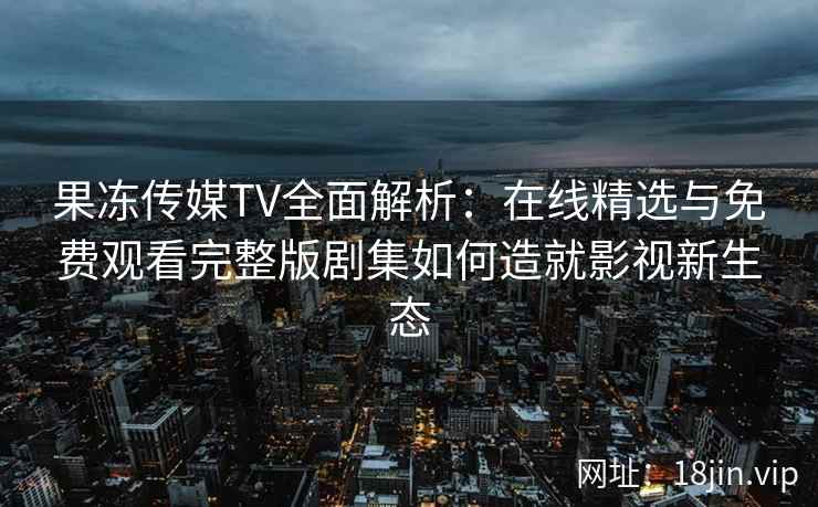 果冻传媒TV全面解析：在线精选与免费观看完整版剧集如何造就影视新生态