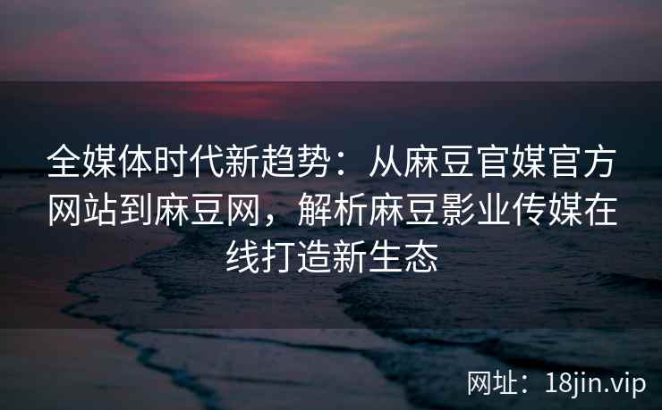 全媒体时代新趋势：从麻豆官媒官方网站到麻豆网，解析麻豆影业传媒在线打造新生态