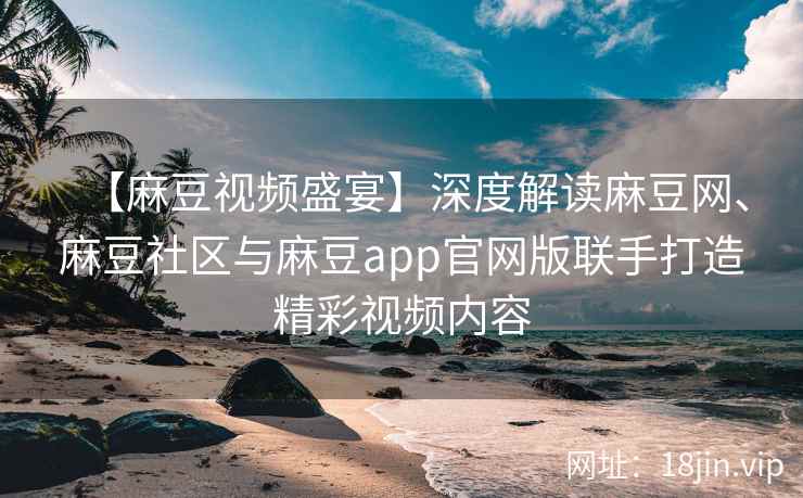 【麻豆视频盛宴】深度解读麻豆网、麻豆社区与麻豆app官网版联手打造精彩视频内容