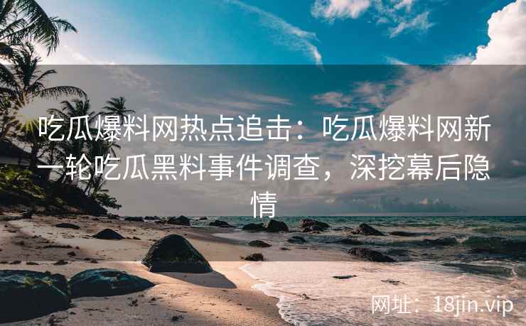 吃瓜爆料网热点追击：吃瓜爆料网新一轮吃瓜黑料事件调查，深挖幕后隐情
