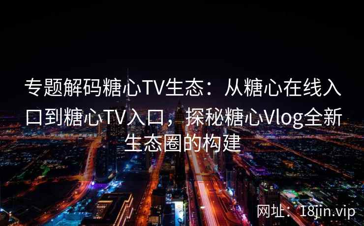 专题解码糖心TV生态：从糖心在线入口到糖心TV入口，探秘糖心Vlog全新生态圈的构建