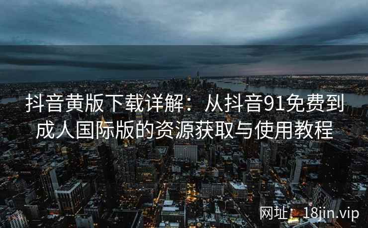 抖音黄版下载详解：从抖音91免费到成人国际版的资源获取与使用教程