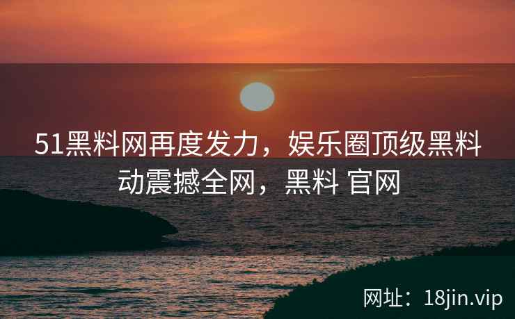 51黑料网再度发力，娱乐圈顶级黑料动震撼全网，黑料 官网