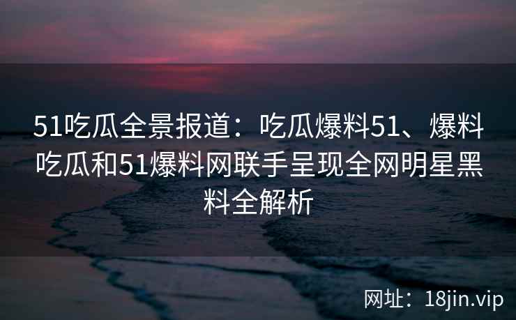 51吃瓜全景报道：吃瓜爆料51、爆料吃瓜和51爆料网联手呈现全网明星黑料全解析