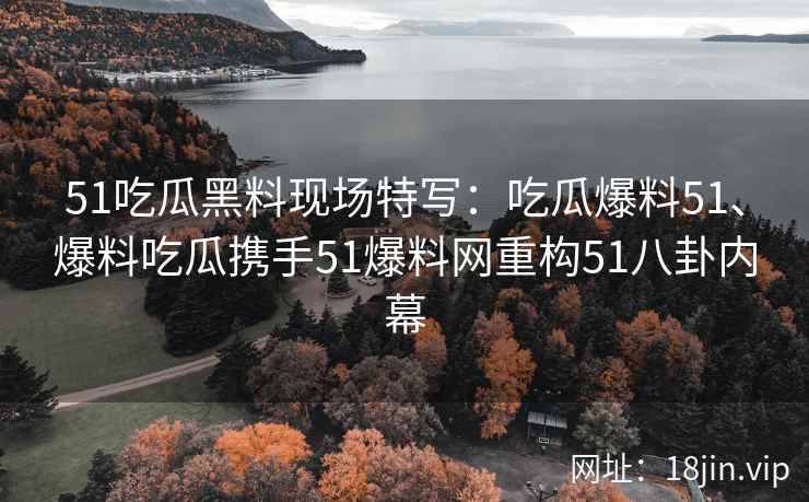 51吃瓜黑料现场特写：吃瓜爆料51、爆料吃瓜携手51爆料网重构51八卦内幕