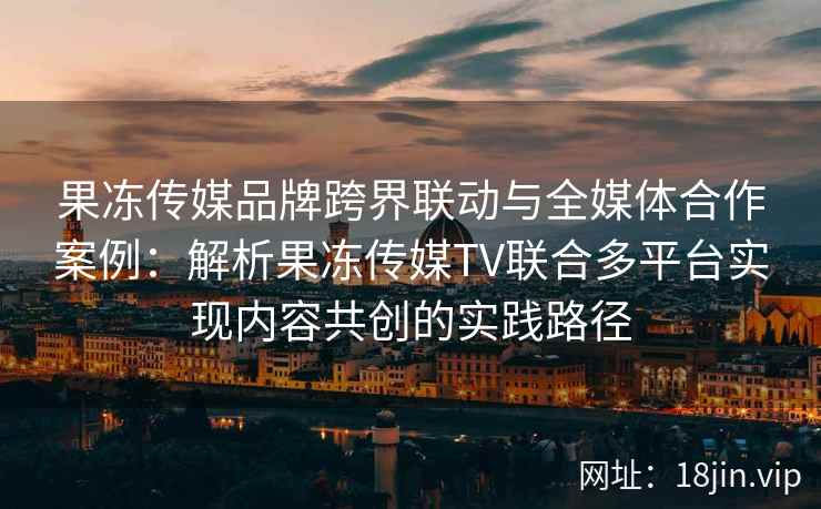 果冻传媒品牌跨界联动与全媒体合作案例：解析果冻传媒TV联合多平台实现内容共创的实践路径
