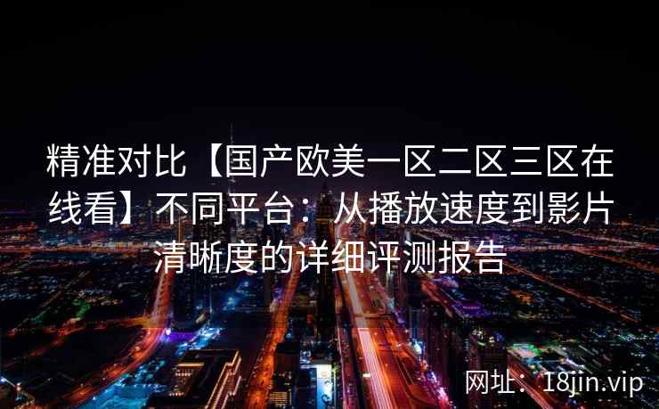 精准对比【国产欧美一区二区三区在线看】不同平台：从播放速度到影片清晰度的详细评测报告
