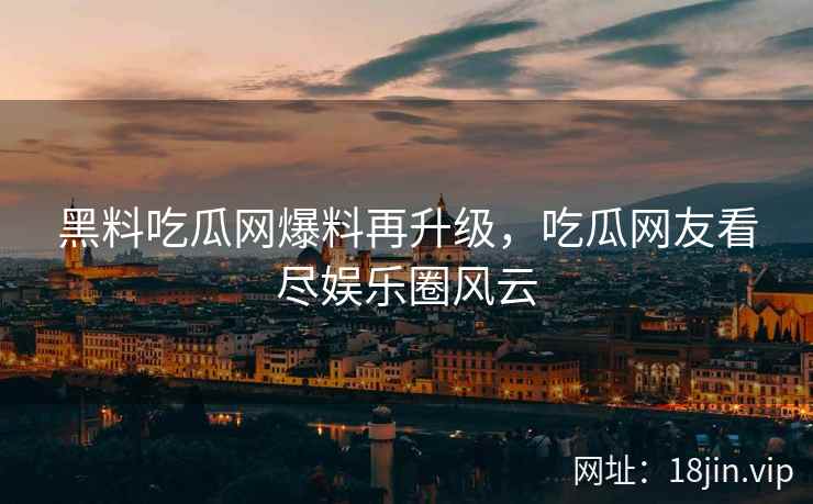 黑料吃瓜网爆料再升级，吃瓜网友看尽娱乐圈风云