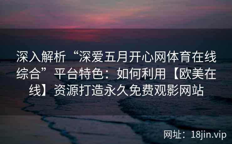 深入解析“深爱五月开心网体育在线综合”平台特色：如何利用【欧美在线】资源打造永久免费观影网站