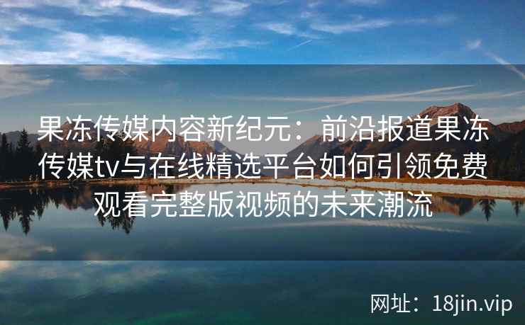 果冻传媒内容新纪元：前沿报道果冻传媒tv与在线精选平台如何引领免费观看完整版视频的未来潮流