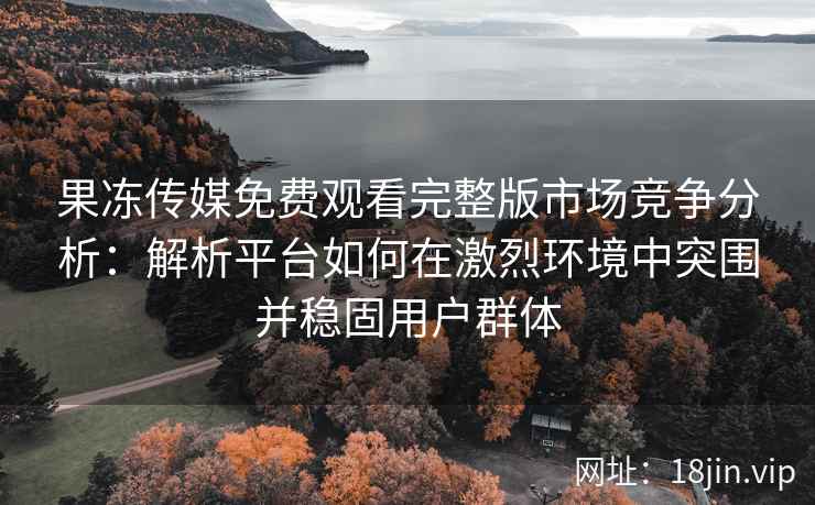 果冻传媒免费观看完整版市场竞争分析：解析平台如何在激烈环境中突围并稳固用户群体