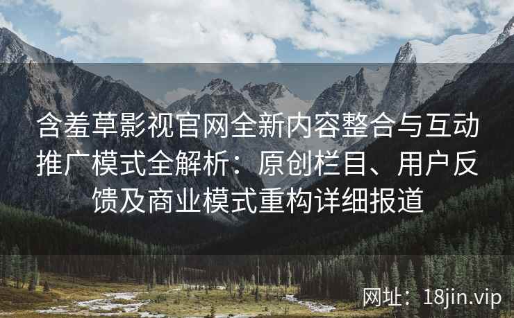含羞草影视官网全新内容整合与互动推广模式全解析：原创栏目、用户反馈及商业模式重构详细报道