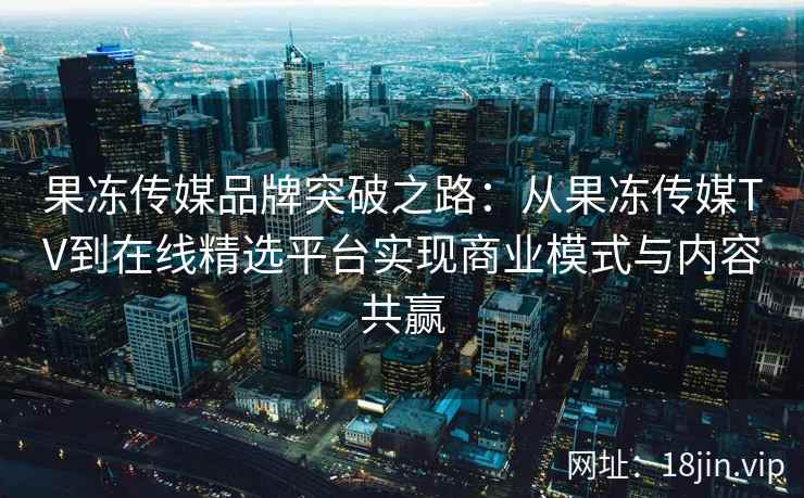 果冻传媒品牌突破之路：从果冻传媒TV到在线精选平台实现商业模式与内容共赢