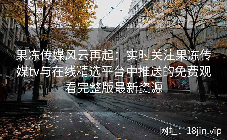 果冻传媒风云再起：实时关注果冻传媒tv与在线精选平台中推送的免费观看完整版最新资源