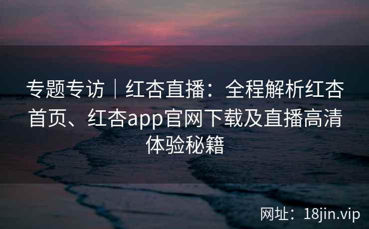 专题专访｜红杏直播：全程解析红杏首页、红杏app官网下载及直播高清体验秘籍