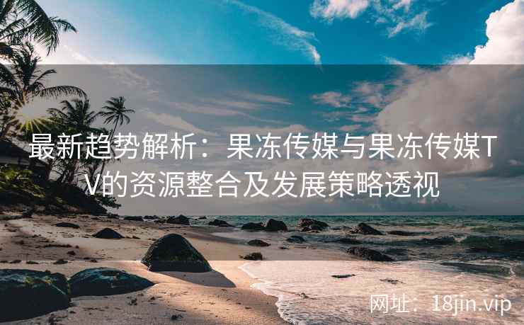 最新趋势解析：果冻传媒与果冻传媒TV的资源整合及发展策略透视