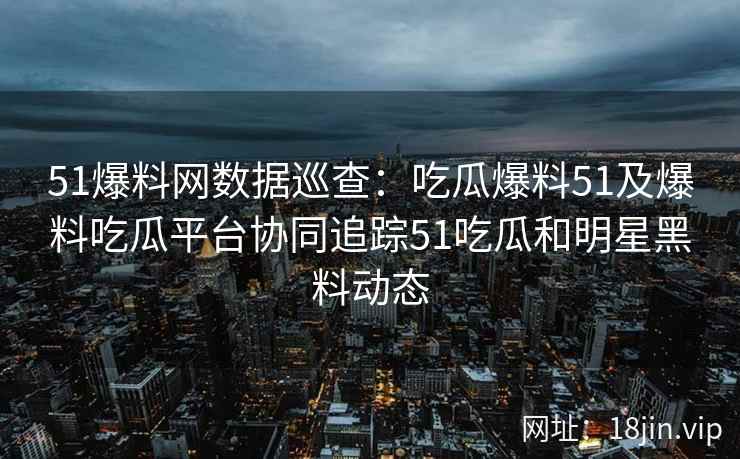 51爆料网数据巡查：吃瓜爆料51及爆料吃瓜平台协同追踪51吃瓜和明星黑料动态