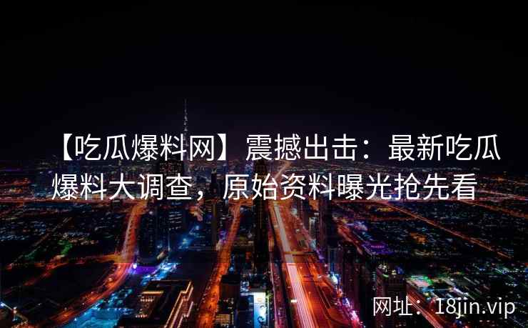 【吃瓜爆料网】震撼出击：最新吃瓜爆料大调查，原始资料曝光抢先看