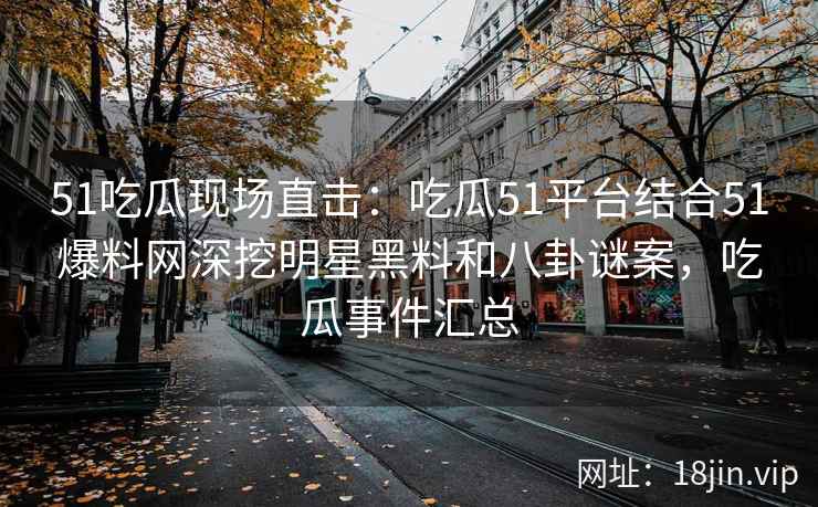 51吃瓜现场直击：吃瓜51平台结合51爆料网深挖明星黑料和八卦谜案，吃瓜事件汇总