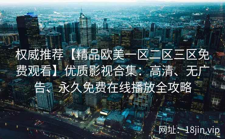 权威推荐【精品欧美一区二区三区免费观看】优质影视合集：高清、无广告、永久免费在线播放全攻略