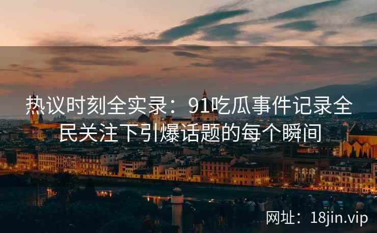 热议时刻全实录：91吃瓜事件记录全民关注下引爆话题的每个瞬间
