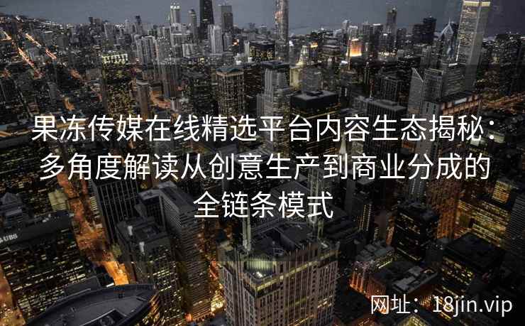 果冻传媒在线精选平台内容生态揭秘：多角度解读从创意生产到商业分成的全链条模式